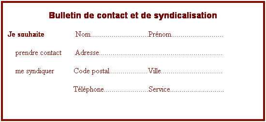 Zone de Texte: Bulletin de contact et de syndicalisation
Je souhaite                Nom..............................Prnom...........................
    prendre contact       Adresse................................................................
    me syndiquer          Code postal....................Ville................................
                                  Tlphone.......................Service............................
 
